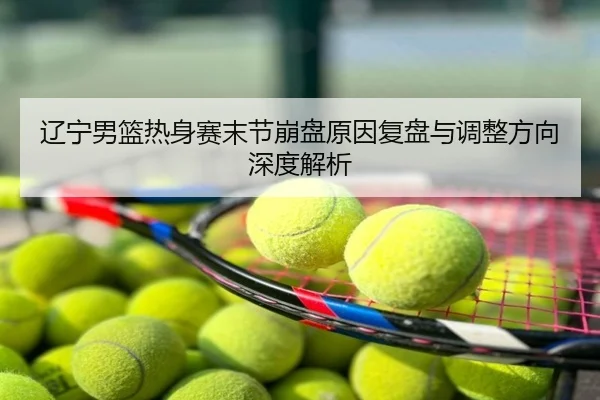 辽宁男篮热身赛末节崩盘原因复盘与调整方向深度解析
