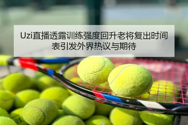 Uzi直播透露训练强度回升老将复出时间表引发外界热议与期待