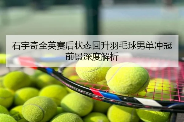 石宇奇全英赛后状态回升羽毛球男单冲冠前景深度解析