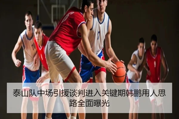 泰山队中场引援谈判进入关键期韩鹏用人思路全面曝光