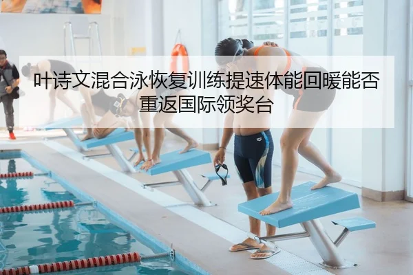叶诗文混合泳恢复训练提速体能回暖能否重返国际领奖台