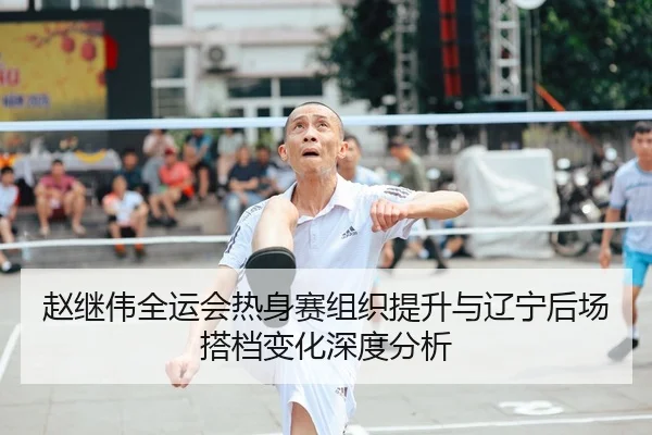 赵继伟全运会热身赛组织提升与辽宁后场搭档变化深度分析