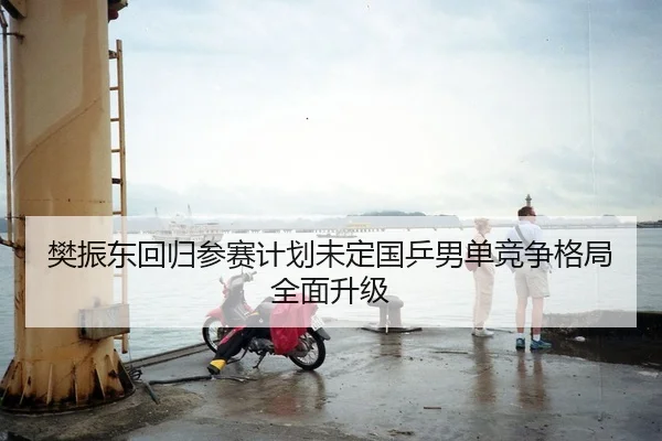 樊振东回归参赛计划未定国乒男单竞争格局全面升级