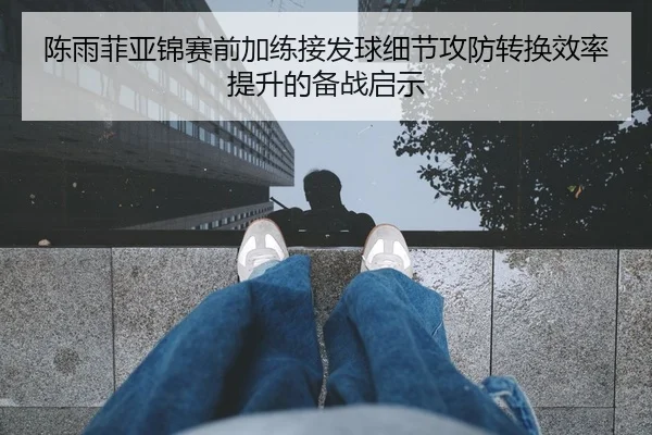 陈雨菲亚锦赛前加练接发球细节攻防转换效率提升的备战启示