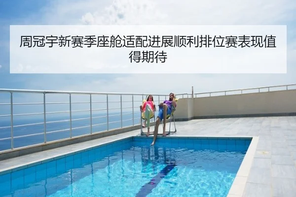 周冠宇新赛季座舱适配进展顺利排位赛表现值得期待