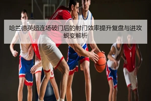 哈兰德英超连场破门后的射门效率提升复盘与进攻蜕变解析